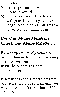 Text Box: 30-day supplies; ask for physician samples whenever available; regularly review all medications with your doctor, as you may no longer need some, or could take a lower-cost but similar drug.For Our Maine Members, Check Out Maine RX PlusFor a complete list of pharmacies participating in the program, you may check the websitewww.ghsinc.com/ghs_com/rxplusfiles.jsp.  If you wish to apply for the program or check eligibility requirements, you may call the toll-free number 1-866-796-2463.